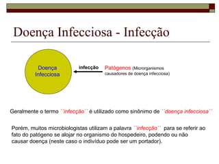 Doença
Infecciosa
Patógenos (Microrganismos
causadores de doença infecciosa)
infecção
Geralmente o termo ´´infecção`` é utilizado como sinônimo de ´´doença infecciosa``
Porém, muitos microbiologistas utilizam a palavra ´´infecção`` para se referir ao
fato do patógeno se alojar no organismo do hospedeiro, podendo ou não
causar doença (neste caso o indivíduo pode ser um portador).
Doença Infecciosa - Infecção
 