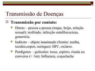 Transmissão de Doenças
 Transmissão por contato:
 Direto – pessoa a pessoa (toque, beijo, relação
sexual): resfriado, infecção estafilococicas,
gonorréia.
 Indireto – objeto inanimado (fomite: toalha,
tecidos,copos, seringas): HIV, oxiúros.
 Perdigotos – gotículas: tosse, espirro, risada ou
conversa (< 1m): Influenza, coqueluche
 