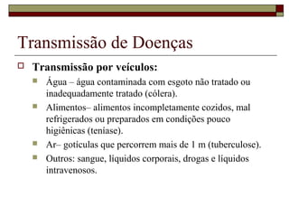 Transmissão de Doenças
 Transmissão por veículos:
 Água – água contaminada com esgoto não tratado ou
inadequadamente tratado (cólera).
 Alimentos– alimentos incompletamente cozidos, mal
refrigerados ou preparados em condições pouco
higiênicas (teníase).
 Ar– gotículas que percorrem mais de 1 m (tuberculose).
 Outros: sangue, líquidos corporais, drogas e líquidos
intravenosos.
 