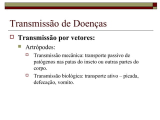 Transmissão de Doenças
 Transmissão por vetores:
 Artrópodes:
 Transmissão mecânica: transporte passivo de
patógenos nas patas do inseto ou outras partes do
corpo.
 Transmissão biológica: transporte ativo – picada,
defecação, vomito.
 