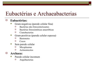 Eubactérias e Archaeabacterias
 Eubactérias:
 Gram-negativas (parede celular fina)
 Bactérias não-fotossintetizantes
 Bactérias fotossintéticas anaeróbicas
 Cianobacterias
 Gram-positivas (parede celular espessa)
 Bastonetes
 Cocos
 Sem parede celular
 Micoplasmas
 Actinomicetos
 Archaea:
 Parede celular incomum
 Arquibacterias
 