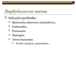 Staphylococcus aureus
 Infecções profundas:
 Bacteremia (abscessos metastaticos),
 Endocardite,
 Pneumonia,
 Meningite,
 Artrite bacteriana.
 Feridas cirúrgicas, queimaduras...
 