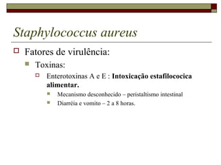 Staphylococcus aureus
 Fatores de virulência:
 Toxinas:
 Enterotoxinas A e E : Intoxicação estafilococica
alimentar.
 Mecanismo desconhecido – peristaltismo intestinal
 Diarréia e vomito – 2 a 8 horas.
 