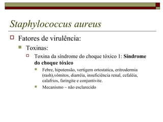Staphylococcus aureus
 Fatores de virulência:
 Toxinas:
 Toxina da síndrome do choque tóxico 1: Síndrome
do choque tóxico
 Febre, hipotensão, vertigem ortostatica, eritrodermia
(rash),vômitos, diarréia, insuficiência renal, cefaléia,
calafrios, faringite e conjuntivite.
 Mecanismo – não esclarecido
 
