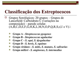 Classificação dos Estreptococos
 Grupos Sorológicos: 20 grupos – Grupos de
Lancefield: Carboidrato C (variações na
composição) – parede celular.
(A,B,C,D,E,F,G,H,K,L,M,N,O,P,Q,R,S,t,U e V).
 Grupo A - Streptococcus pyogenes
 Grupo B - Streptococcus agalactiae
 Grupo C - S. equi, S. dysgalactiae
 Grupo D - S. bovis, S. equinus
 Grupo viridans - S. mitis, S. mutans, S. salivarius
 Grupo milleri - S. anginosus, S. intermedius
 