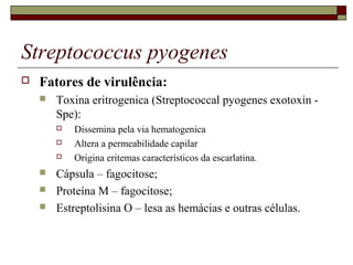 Streptococcus pyogenes
 Fatores de virulência:
 Toxina eritrogenica (Streptococcal pyogenes exotoxin -
Spe):
 Dissemina pela via hematogenica
 Altera a permeabilidade capilar
 Origina eritemas característicos da escarlatina.
 Cápsula – fagocitose;
 Proteína M – fagocitose;
 Estreptolisina O – lesa as hemácias e outras células.
 