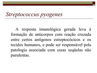 Streptococcus pyogenes
A resposta imunológica gerada leva à
formação de anticorpos com reação cruzada
entre certos antígenos estreptocócicos e os
tecidos humanos, e pode ser responsável pela
patologia associada com essas seqüelas não
purulentas.
 