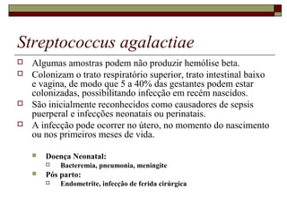 Streptococcus agalactiae
 Algumas amostras podem não produzir hemólise beta.
 Colonizam o trato respiratório superior, trato intestinal baixo
e vagina, de modo que 5 a 40% das gestantes podem estar
colonizadas, possibilitando infecção em recém nascidos.
 São inicialmente reconhecidos como causadores de sepsis
puerperal e infecções neonatais ou perinatais.
 A infecção pode ocorrer no útero, no momento do nascimento
ou nos primeiros meses de vida.
 Doença Neonatal:
 Bacteremia, pneumonia, meningite
 Pós parto:
 Endometrite, infecção de ferida cirúrgica
 