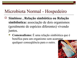 Microbiota Normal - Hospedeiro
 Simbiose , Relação simbiótica ou Relação
simbiôntica: associação de dois organismos
(geralmente de espécies diferentes) vivendo
juntos.
 Comensalismo: É uma relação simbiótica que é
benéfica para um organismo sem acarretar
qualquer conseqüência para o outro.
 