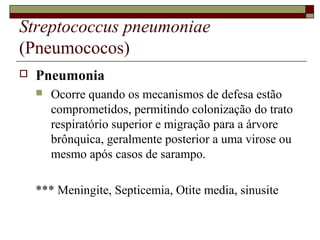Streptococcus pneumoniae
(Pneumococos)
 Pneumonia
 Ocorre quando os mecanismos de defesa estão
comprometidos, permitindo colonização do trato
respiratório superior e migração para a árvore
brônquica, geralmente posterior a uma virose ou
mesmo após casos de sarampo.
*** Meningite, Septicemia, Otite media, sinusite
 