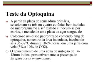Teste da Optoquina
a) A partir da placa de semeadura primária,
selecionam-se três ou quatro colônias bem isoladas
do microrganismo a ser testado e inocula-se por
estrias, a metade de uma placa de agar sangue de
b) Coloca-se um disco padronizado contendo 5mg de
optoquina, no centro da área inoculada, incubando-
se a 35-37°C durante 18-24 horas, em uma jarra com
vela (5% a 10% de CO2).
c) O aparecimento de uma zona de inibição de 14-
18mm indica, presuntivamente, a presença do
Streptococcus pneumoniae.
 