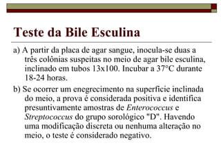 Teste da Bile Esculina
a) A partir da placa de agar sangue, inocula-se duas a
três colônias suspeitas no meio de agar bile esculina,
inclinado em tubos 13x100. Incubar a 37°C durante
18-24 horas.
b) Se ocorrer um enegrecimento na superfície inclinada
do meio, a prova é considerada positiva e identifica
presuntivamente amostras de Enterococcus e
Streptococcus do grupo sorológico "D". Havendo
uma modificação discreta ou nenhuma alteração no
meio, o teste é considerado negativo.
 