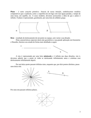 Plano – é outro conceito primitivo. Através de nossa intuição, estabelecemos modelos
comparativos que o explicam, como: a superfície de um lago com suas águas paradas, o tampo de
uma mesa, um espelho, etc. À esses modelos, devemos acrescentar a idéia de que o plano é
infinito. O plano é representado, geralmente, por uma letra do alfabeto grego.




       α                                          β



Reta – resultado do deslocamento de um ponto no espaço, sem variar a sua direção.
       Pelas características especiais deste ente geométrico e sua grande aplicação em Geometria
e Desenho, faremos seu estudo de forma mais detalhada a seguir.

             a


                                                                    b

       A reta é representada por uma letra minúscula e é infinita nas duas direções, isto é,
devemos admitir que o ponto já vinha se deslocando infinitamente antes e continua esse
deslocamento infinitamente depois.

      Por um único ponto passam infinitas retas, enquanto que, por dois pontos distintos, passa
uma única reta.

                                                      A
                                                                        B




Por uma reta passam infinitos planos.




                                                                                                  3
 