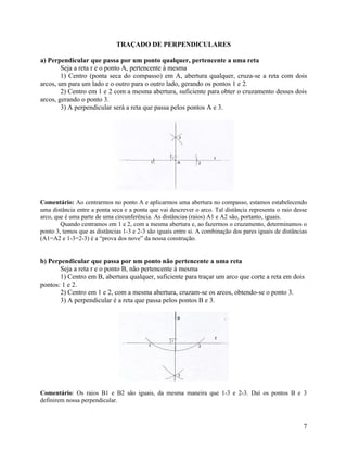 TRAÇADO DE PERPENDICULARES

a) Perpendicular que passa por um ponto qualquer, pertencente a uma reta
        Seja a reta r e o ponto A, pertencente à mesma
        1) Centro (ponta seca do compasso) em A, abertura qualquer, cruza-se a reta com dois
arcos, um para um lado e o outro para o outro lado, gerando os pontos 1 e 2.
        2) Centro em 1 e 2 com a mesma abertura, suficiente para obter o cruzamento desses dois
arcos, gerando o ponto 3.
        3) A perpendicular será a reta que passa pelos pontos A e 3.




Comentário: Ao centrarmos no ponto A e aplicarmos uma abertura no compasso, estamos estabelecendo
uma distância entre a ponta seca e a ponta que vai descrever o arco. Tal distância representa o raio desse
arco, que é uma parte de uma circunferência. As distâncias (raios) A1 e A2 são, portanto, iguais.
        Quando centramos em 1 e 2, com a mesma abertura e, ao fazermos o cruzamento, determinamos o
ponto 3, temos que as distâncias 1-3 e 2-3 são iguais entre si. A combinação dos pares iguais de distâncias
(A1=A2 e 1-3=2-3) é a “prova dos nove” da nossa construção.


b) Perpendicular que passa por um ponto não pertencente a uma reta
       Seja a reta r e o ponto B, não pertencente à mesma
       1) Centro em B, abertura qualquer, suficiente para traçar um arco que corte a reta em dois
pontos: 1 e 2.
       2) Centro em 1 e 2, com a mesma abertura, cruzam-se os arcos, obtendo-se o ponto 3.
       3) A perpendicular é a reta que passa pelos pontos B e 3.




                                                                      r




Comentário: Os raios B1 e B2 são iguais, da mesma maneira que 1-3 e 2-3. Daí os pontos B e 3
definirem nossa perpendicular.



                                                                                                         7
 
