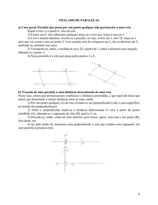 TRAÇADO DE PARALELAS

a) Caso geral: Paralela que passa por um ponto qualquer não pertencente a uma reta
       Sejam a reta r e o ponto E, fora da reta.
       1) Centro em E, raio (abertura) qualquer, traça-se o arco que cruza a reta em 1.
       2) Com a mesma abertura, inverte-se a posição, ou seja, centro em 1, raio 1E, traça-se o
arco que vai cruzar a reta no ponto 2. Com a ponta seca do compasso em 2, faz-se abertura até E,
medindo-se, portanto esse arco.
       3) Transporta-se, então, a medida do arco 2E a partir de 1, sobre o primeiro arco traçado,
obtendo-se o ponto 3.
       4) Nossa paralela é a reta que passa pelos pontos 3 e E.




b) Traçado de uma paralela a uma distância determinada de uma reta
Neste caso, temos que primeiramente estabelecer a distância pretendida, o que equivale dizer que
temos que determinar a menor distância entre as retas, então:
       1) Por um ponto qualquer (A) da reta, levanta-se um perpendicular (vide o caso específico
no estudo das perpendiculares).
       2) Sobre a perpendicular mede-se a distância determinada (5 cm), a partir do ponto
escolhido (A), obtendo-se o segmento de reta AB, igual a 5 cm.
       3) Procede-se, então, como no caso anterior, pois temos, agora, uma reta e um ponto (B),
fora desta, ou:
       4) Se, pelo ponto B, traçarmos uma perpendicular à reta que contém esse segmento, ela
será paralela à primeira reta.




                                                                                                9
 