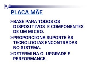 PLACA MÃEPLACA MÃE
BASE PARA TODOS OSBASE PARA TODOS OS
DISPOSITIVOS E COMPONENTESDISPOSITIVOS E COMPONENTES
DE UM MICRO.DE UM MICRO.
PROPORCIONA SUPORTE ÀSPROPORCIONA SUPORTE ÀS
TECNOLOGIAS ENCONTRADASTECNOLOGIAS ENCONTRADAS
NO SISTEMA.NO SISTEMA.
DETERMINA O UPGRADE EDETERMINA O UPGRADE E
PERFORMANCE.PERFORMANCE.
 