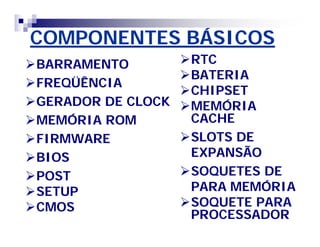 COMPONENTES BÁSICOSCOMPONENTES BÁSICOS
BARRAMENTOBARRAMENTO
FREQÜÊNCIAFREQÜÊNCIA
GERADOR DE CLOCKGERADOR DE CLOCK
MEMÓRIA ROMMEMÓRIA ROM
FIRMWAREFIRMWARE
BIOSBIOS
POSTPOST
SETUPSETUP
CMOSCMOS
RTCRTC
BATERIABATERIA
CHIPSETCHIPSET
MEMÓRIAMEMÓRIA
CACHECACHE
SLOTS DESLOTS DE
EXPANSÃOEXPANSÃO
SOQUETES DESOQUETES DE
PARA MEMÓRIAPARA MEMÓRIA
SOQUETE PARASOQUETE PARA
PROCESSADORPROCESSADOR
 