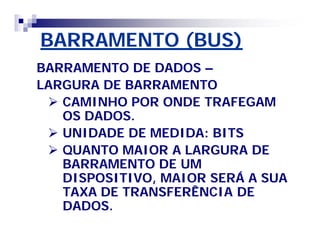 BARRAMENTO (BUS)BARRAMENTO (BUS)
BARRAMENTO DE DADOSBARRAMENTO DE DADOS ––
LARGURA DE BARRAMENTOLARGURA DE BARRAMENTO
 CAMINHO POR ONDE TRAFEGAMCAMINHO POR ONDE TRAFEGAM
OS DADOS.OS DADOS.
 UNIDADE DE MEDIDA: BITSUNIDADE DE MEDIDA: BITS
 QUANTO MAIOR A LARGURA DEQUANTO MAIOR A LARGURA DE
BARRAMENTO DE UMBARRAMENTO DE UM
DISPOSITIVO, MAIOR SERÁ A SUADISPOSITIVO, MAIOR SERÁ A SUA
TAXA DE TRANSFERÊNCIA DETAXA DE TRANSFERÊNCIA DE
DADOS.DADOS.
 