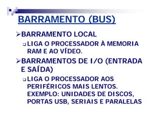 BARRAMENTO (BUS)BARRAMENTO (BUS)
BARRAMENTO LOCALBARRAMENTO LOCAL
 LIGA O PROCESSADOR À MEMORIALIGA O PROCESSADOR À MEMORIA
RAM E AO VÍDEO.RAM E AO VÍDEO.
BARRAMENTOS DE I/O (ENTRADABARRAMENTOS DE I/O (ENTRADA
E SAÍDA)E SAÍDA)
 LIGA O PROCESSADOR AOSLIGA O PROCESSADOR AOS
PERIFÉRICOS MAIS LENTOS.PERIFÉRICOS MAIS LENTOS.
EXEMPLO: UNIDADES DE DISCOS,EXEMPLO: UNIDADES DE DISCOS,
PORTAS USB, SERIAIS E PARALELASPORTAS USB, SERIAIS E PARALELAS
 
