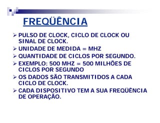 FREQÜÊNCIAFREQÜÊNCIA
 PULSO DE CLOCK, CICLO DE CLOCK OUPULSO DE CLOCK, CICLO DE CLOCK OU
SINAL DE CLOCK.SINAL DE CLOCK.
 UNIDADE DE MEDIDA = MHZUNIDADE DE MEDIDA = MHZ
 QUANTIDADE DE CICLOS POR SEGUNDO.QUANTIDADE DE CICLOS POR SEGUNDO.
 EXEMPLO: 500 MHZ = 500 MILHÕES DEEXEMPLO: 500 MHZ = 500 MILHÕES DE
CICLOS POR SEGUNDOCICLOS POR SEGUNDO
 OS DADOS SÃO TRANSMITIDOS A CADAOS DADOS SÃO TRANSMITIDOS A CADA
CICLO DE CLOCK.CICLO DE CLOCK.
 CADA DISPOSITIVO TEM A SUA FREQÜÊNCIACADA DISPOSITIVO TEM A SUA FREQÜÊNCIA
DE OPERAÇÃO.DE OPERAÇÃO.
 