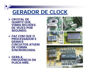 GERADOR DE CLOCKGERADOR DE CLOCK
 CRISTAL DECRISTAL DE
QUARTZ QUEQUARTZ QUE
VIBRA MILHÕESVIBRA MILHÕES
DE VEZES PORDE VEZES POR
SEGUNDO.SEGUNDO.
 FAZ COM QUE OFAZ COM QUE O
PROCESSADOR EPROCESSADOR E
DEMAISDEMAIS
CIRCUITOS ATUEMCIRCUITOS ATUEM
DE FORMADE FORMA
SINCRONIZADA.SINCRONIZADA.
 GERA AGERA A
FREQÜÊNCIA DAFREQÜÊNCIA DA
PLACAPLACA--MÃE.MÃE.
 