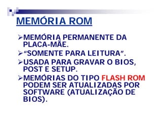 MEMÓRIA ROMMEMÓRIA ROM
MEMÓRIA PERMANENTE DAMEMÓRIA PERMANENTE DA
PLACAPLACA--MÃE.MÃE.
“SOMENTE PARA LEITURA”.“SOMENTE PARA LEITURA”.
USADA PARA GRAVAR O BIOS,USADA PARA GRAVAR O BIOS,
POST E SETUP.POST E SETUP.
MEMÓRIAS DO TIPOMEMÓRIAS DO TIPO FLASH ROMFLASH ROM
PODEM SER ATUALIZADAS PORPODEM SER ATUALIZADAS POR
SOFTWARE (ATUALIZAÇÃO DESOFTWARE (ATUALIZAÇÃO DE
BIOS).BIOS).
 