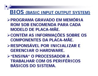 BIOSBIOS (BASIC INPUT OUTPUT SYSTEM)(BASIC INPUT OUTPUT SYSTEM)
PROGRAMA GRAVADO EM MEMÓRIAPROGRAMA GRAVADO EM MEMÓRIA
ROM SOB ENCOMENDA PARA CADAROM SOB ENCOMENDA PARA CADA
MODELO DE PLACAMODELO DE PLACA--MÃE.MÃE.
CONTÉM AS INFORMAÇÕES SOBRE OSCONTÉM AS INFORMAÇÕES SOBRE OS
COMPONENTES DA PLACACOMPONENTES DA PLACA--MÃE.MÃE.
RESPONSÁVEL POR INICIALIZAR ERESPONSÁVEL POR INICIALIZAR E
GERENCIAR O HARDWARE.GERENCIAR O HARDWARE.
“ENSINA” O PROCESSADOR A“ENSINA” O PROCESSADOR A
TRABALHAR COM OS PERIFÉRICOSTRABALHAR COM OS PERIFÉRICOS
BÁSICOS DO SISTEMA.BÁSICOS DO SISTEMA.
 