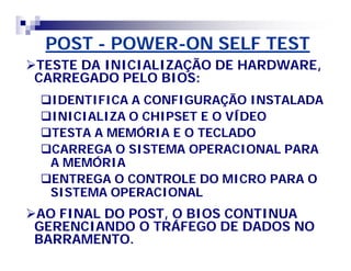 POSTPOST -- POWERPOWER--ON SELF TESTON SELF TEST
TESTE DA INICIALIZAÇÃO DE HARDWARE,TESTE DA INICIALIZAÇÃO DE HARDWARE,
CARREGADO PELO BIOS:CARREGADO PELO BIOS:
IDENTIFICA A CONFIGURAÇÃO INSTALADAIDENTIFICA A CONFIGURAÇÃO INSTALADA
INICIALIZA O CHIPSET E O VÍDEOINICIALIZA O CHIPSET E O VÍDEO
TESTA A MEMÓRIA E O TECLADOTESTA A MEMÓRIA E O TECLADO
CARREGA O SISTEMA OPERACIONAL PARACARREGA O SISTEMA OPERACIONAL PARA
A MEMÓRIAA MEMÓRIA
ENTREGA O CONTROLE DO MICRO PARA OENTREGA O CONTROLE DO MICRO PARA O
SISTEMA OPERACIONALSISTEMA OPERACIONAL
AO FINAL DO POST, O BIOS CONTINUAAO FINAL DO POST, O BIOS CONTINUA
GERENCIANDO O TRÁFEGO DE DADOS NOGERENCIANDO O TRÁFEGO DE DADOS NO
BARRAMENTO.BARRAMENTO.
 