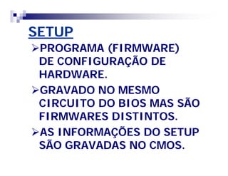 SETUPSETUP
PROGRAMA (FIRMWARE)PROGRAMA (FIRMWARE)
DE CONFIGURAÇÃO DEDE CONFIGURAÇÃO DE
HARDWARE.HARDWARE.
GRAVADO NO MESMOGRAVADO NO MESMO
CIRCUITO DO BIOS MAS SÃOCIRCUITO DO BIOS MAS SÃO
FIRMWARES DISTINTOS.FIRMWARES DISTINTOS.
AS INFORMAÇÕES DO SETUPAS INFORMAÇÕES DO SETUP
SÃO GRAVADAS NO CMOS.SÃO GRAVADAS NO CMOS.
 
