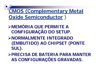 CMOS (Complementary MetalCMOS (Complementary Metal
Oxide SemiconductorOxide Semiconductor ))
MEMÓRIA QUE PERMITE AMEMÓRIA QUE PERMITE A
CONFIGURAÇÃO DO SETUP.CONFIGURAÇÃO DO SETUP.
NORMALMENTE INTEGRADONORMALMENTE INTEGRADO
(EMBUTIDO) AO CHIPSET (PONTE(EMBUTIDO) AO CHIPSET (PONTE
SUL).SUL).
PRECISA DE BATERIA PARA MANTERPRECISA DE BATERIA PARA MANTER
AS CONFIGURAÇÕES GRAVADAS.AS CONFIGURAÇÕES GRAVADAS.
 