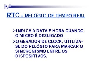 RTCRTC -- RELÓGIO DE TEMPO REALRELÓGIO DE TEMPO REAL
INDICA A DATA E HORA QUANDOINDICA A DATA E HORA QUANDO
O MICRO É DESLIGADOO MICRO É DESLIGADO
O GERADOR DE CLOCK, UTILIZAO GERADOR DE CLOCK, UTILIZA--
SE DO RELÓGIO PARA MARCAR OSE DO RELÓGIO PARA MARCAR O
SINCRONISMO ENTRE OSSINCRONISMO ENTRE OS
DISPOSITIVOS.DISPOSITIVOS.
 