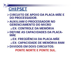 CHIPSETCHIPSET
CIRCUITO DE APOIO DA PLACACIRCUITO DE APOIO DA PLACA--MÃE EMÃE E
DO PROCESSADOR.DO PROCESSADOR.
AUXILIAM O PROCESSADOR NOAUXILIAM O PROCESSADOR NO
GERENCIAMENTO DO MICROGERENCIAMENTO DO MICRO
 EX: CONTROLE DA MEMÓRIAEX: CONTROLE DA MEMÓRIA
DEFINE AS CAPACIDADES DA PLACADEFINE AS CAPACIDADES DA PLACA--
MÃEMÃE
 EX: FREQÜÊNCIA DA PLACAEX: FREQÜÊNCIA DA PLACA--MÃEMÃE
 EX: CAPACIDADE DE MEMÓRIA RAMEX: CAPACIDADE DE MEMÓRIA RAM
DIVIDOS EM DOIS CIRCUITOS:DIVIDOS EM DOIS CIRCUITOS:
PONTE NORTE E PONTE SUL.PONTE NORTE E PONTE SUL.
 