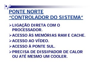 PONTE NORTEPONTE NORTE
“CONTROLADOR DO SISTEMA”“CONTROLADOR DO SISTEMA”
LIGAÇÃO DIRETA COM OLIGAÇÃO DIRETA COM O
PROCESSADOR.PROCESSADOR.
ACESSO ÀS MEMÓRIAS RAM E CACHE.ACESSO ÀS MEMÓRIAS RAM E CACHE.
ACESSO AO VÍDEO.ACESSO AO VÍDEO.
ACESSO À PONTE SUL.ACESSO À PONTE SUL.
PRECISA DE DISSIPADOR DE CALORPRECISA DE DISSIPADOR DE CALOR
OU ATÉ MESMO UM COOLER.OU ATÉ MESMO UM COOLER.
 