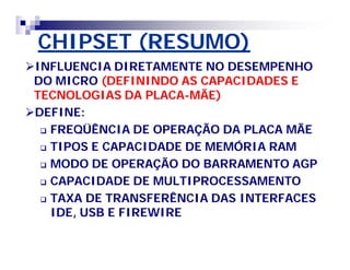 CHIPSET (RESUMO)CHIPSET (RESUMO)
INFLUENCIA DIRETAMENTE NO DESEMPENHOINFLUENCIA DIRETAMENTE NO DESEMPENHO
DO MICRODO MICRO (DEFININDO AS CAPACIDADES E(DEFININDO AS CAPACIDADES E
TECNOLOGIAS DA PLACATECNOLOGIAS DA PLACA--MÃE)MÃE)
DEFINE:DEFINE:
 FREQÜÊNCIA DE OPERAÇÃO DA PLACA MÃEFREQÜÊNCIA DE OPERAÇÃO DA PLACA MÃE
 TIPOS E CAPACIDADE DE MEMÓRIA RAMTIPOS E CAPACIDADE DE MEMÓRIA RAM
 MODO DE OPERAÇÃO DO BARRAMENTO AGPMODO DE OPERAÇÃO DO BARRAMENTO AGP
 CAPACIDADE DE MULTIPROCESSAMENTOCAPACIDADE DE MULTIPROCESSAMENTO
 TAXA DE TRANSFERÊNCIA DAS INTERFACESTAXA DE TRANSFERÊNCIA DAS INTERFACES
IDE, USB E FIREWIREIDE, USB E FIREWIRE
 
