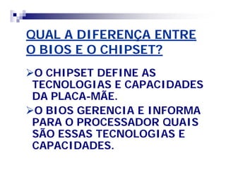 QUAL A DIFERENÇA ENTREQUAL A DIFERENÇA ENTRE
O BIOS E O CHIPSET?O BIOS E O CHIPSET?
O CHIPSET DEFINE ASO CHIPSET DEFINE AS
TECNOLOGIAS E CAPACIDADESTECNOLOGIAS E CAPACIDADES
DA PLACADA PLACA--MÃE.MÃE.
O BIOS GERENCIA E INFORMAO BIOS GERENCIA E INFORMA
PARA O PROCESSADOR QUAISPARA O PROCESSADOR QUAIS
SÃO ESSAS TECNOLOGIAS ESÃO ESSAS TECNOLOGIAS E
CAPACIDADES.CAPACIDADES.
 