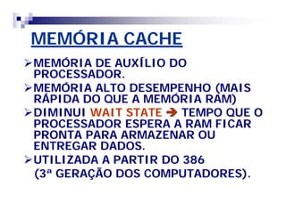 MEMÓRIA CACHEMEMÓRIA CACHE
MEMÓRIA DE AUXÍLIO DOMEMÓRIA DE AUXÍLIO DO
PROCESSADOR.PROCESSADOR.
MEMÓRIA ALTO DESEMPENHO (MAISMEMÓRIA ALTO DESEMPENHO (MAIS
RÁPIDA DO QUE A MEMÓRIA RAM)RÁPIDA DO QUE A MEMÓRIA RAM)
DIMINUIDIMINUI WAITWAIT STATESTATE  TEMPO QUE OTEMPO QUE O
PROCESSADOR ESPERA A RAM FICARPROCESSADOR ESPERA A RAM FICAR
PRONTA PARA ARMAZENAR OUPRONTA PARA ARMAZENAR OU
ENTREGAR DADOS.ENTREGAR DADOS.
UTILIZADA A PARTIR DO 386UTILIZADA A PARTIR DO 386
(3ª GERAÇÃO DOS COMPUTADORES).(3ª GERAÇÃO DOS COMPUTADORES).
 