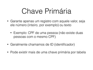 Chave Primária
• Garante apenas um registro com aquele valor, seja
ele número (inteiro, por exemplo) ou texto
• Exemplo: CPF de uma pessoa (não existe duas
pessoas com o mesmo CPF)
• Geralmente chamamos de ID (identiﬁcador)
• Pode existir mais de uma chave primária por tabela
 