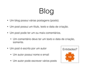 • Um blog possui várias postagens (posts).
• Um post possui um título, texto e data de criação.
• Um post pode ter um ou mais comentários.
• Um comentário deve ter um texto e data de criação,
somente.
• Um post é escrito por um autor
• Um autor possui nome e email
• Um autor pode escrever vários posts
Blog
Entidades?
 
