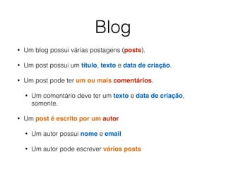 Blog
• Um blog possui várias postagens (posts).
• Um post possui um título, texto e data de criação.
• Um post pode ter um ou mais comentários.
• Um comentário deve ter um texto e data de criação,
somente.
• Um post é escrito por um autor
• Um autor possui nome e email
• Um autor pode escrever vários posts
 