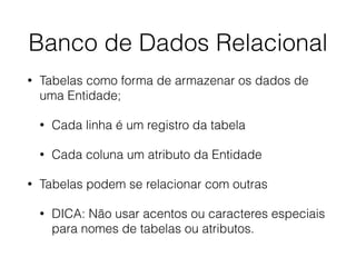 Banco de Dados Relacional
• Tabelas como forma de armazenar os dados de
uma Entidade;
• Cada linha é um registro da tabela
• Cada coluna um atributo da Entidade
• Tabelas podem se relacionar com outras
• DICA: Não usar acentos ou caracteres especiais
para nomes de tabelas ou atributos.
 