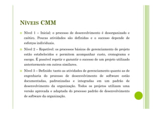 NÍVEIS CMM
Nível 1 – Inicial: o processo de desenvolvimento é desorganizado e
caótico. Poucas atividades são definidas e o sucesso depende de
esforços individuais.
Nível 2 – Repetível: os processos básicos de gerenciamento de projeto
estão estabelecidos e permitem acompanhar custo, cronograma e
escopo. É possível repetir e garantir o sucesso de um projeto utilizado
anteriormente em outros similares.
Nível 3 – Definido: tanto as atividades de gerenciamento quanto as de
engenharia do processo de desenvolvimento de software estão
documentadas, padronizadas e integradas em um padrão de
desenvolvimento da organização. Todos os projetos utilizam uma
versão aprovada e adaptada do processo padrão de desenvolvimento
de software da organização.
 