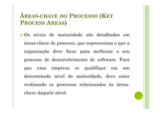 ÁREAS-CHAVE DO PROCESSO (KEY
PROCESS AREAS)
Os níveis de maturidade são detalhados em
áreas-chave de processo, que representam o que a
organização deve focar para melhorar o seu
processo de desenvolvimento de software. Para
que uma empresa se qualifique em um
determinado nível de maturidade, deve estar
realizando os processos relacionados às áreas-
chave daquele nível.
 