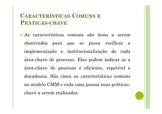 CARACTERÍSTICAS COMUNS E
PRÁTICAS-CHAVE
As características comuns são itens a serem
observados para que se possa verificar a
implementação e institucionalização de cada
área-chave de processo. Elas podem indicar se a
área-chave de processo é eficiente, repetível e
duradoura. São cinco as características comuns
no modelo CMM e cada uma possui suas práticas-
chave a serem realizadas.
 