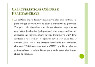 CARACTERÍSTICAS COMUNS E
PRÁTICAS-CHAVE
As práticas-chave descrevem as atividades que contribuem
para atingir os objetivos de cada área-chave do processo.
Em geral são descritas com frases simples, seguidas de
descrições detalhadas (sub-práticas) que podem até incluir
exemplos. As práticas-chave devem descrever "o que" deve
ser feito e não "como" os objetivos devem ser atingidos. O
modelo CMM inclui um extenso documento em separado,
chamado "Práticas-chave para o CMM", que lista todas as
práticas-chave e sub-práticas para cada uma das áreas-
chave de processo.
 