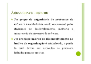 ÁREAS CHAVE - RESUMO
Um grupo de engenharia de processos de
software é estabelecido, sendo responsável pelas
atividades de desenvolvimento, melhoria e
manutenção de processos de software.
Um processo-padrão de desenvolvimento no
âmbito da organização é estabelecido, a partir
do qual devem ser derivados os processos
definidos para os projetos
 