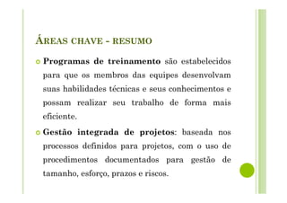 ÁREAS CHAVE - RESUMO
Programas de treinamento são estabelecidos
para que os membros das equipes desenvolvam
suas habilidades técnicas e seus conhecimentos e
possam realizar seu trabalho de forma mais
eficiente.
Gestão integrada de projetos: baseada nos
processos definidos para projetos, com o uso de
procedimentos documentados para gestão de
tamanho, esforço, prazos e riscos.
 