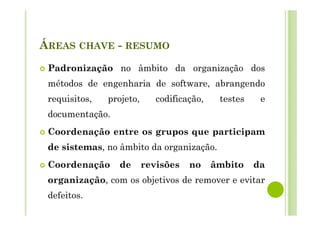 ÁREAS CHAVE - RESUMO
Padronização no âmbito da organização dos
métodos de engenharia de software, abrangendo
requisitos, projeto, codificação, testes e
documentação.
Coordenação entre os grupos que participam
de sistemas, no âmbito da organização.
Coordenação de revisões no âmbito da
organização, com os objetivos de remover e evitar
defeitos.
 