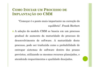 COMO INICIAR UM PROCESSO DE
IMPLANTAÇÃO DO CMM
“Começar é o ponto mais importante na correção do
equilíbrio”. Frank Herbert
A adoção do modelo CMM se baseia em um processo
gradual de aumento da maturidade do processo de
desenvolvimento de software. A maturidade deste
processo, pode ser traduzida como a probabilidade de
entregar sistemas de software dentro dos prazos
previstos, utilizando os mesmos recursos planejados, e
atendendo requerimentos e qualidade desejados.
 