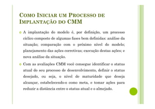 COMO INICIAR UM PROCESSO DE
IMPLANTAÇÃO DO CMM
A implantação do modelo é, por definição, um processo
cíclico composto de algumas fases bem definidas: análise da
situação; comparação com o próximo nível do modelo;
planejamento das ações corretivas; execução destas ações; e
nova análise da situação.
Com as avaliações CMM você consegue identificar o status
atual do seu processo de desenvolvimento, definir o status
desejado, ou seja, o nível de maturidade que deseja
alcançar, estabelecendo-o como meta, e tomar ações para
reduzir a distância entre o status atual e o almejado.
 
