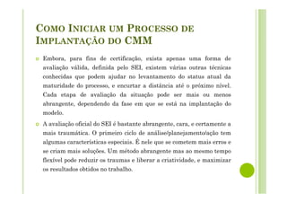 COMO INICIAR UM PROCESSO DE
IMPLANTAÇÃO DO CMM
Embora, para fins de certificação, exista apenas uma forma de
avaliação válida, definida pelo SEI, existem várias outras técnicas
conhecidas que podem ajudar no levantamento do status atual da
maturidade do processo, e encurtar a distância até o próximo nível.
Cada etapa de avaliação da situação pode ser mais ou menos
abrangente, dependendo da fase em que se está na implantação do
modelo.
A avaliação oficial do SEI é bastante abrangente, cara, e certamente a
mais traumática. O primeiro ciclo de análise/planejamento/ação tem
algumas características especiais. É nele que se cometem mais erros e
se criam mais soluções. Um método abrangente mas ao mesmo tempo
flexível pode reduzir os traumas e liberar a criatividade, e maximizar
os resultados obtidos no trabalho.
 